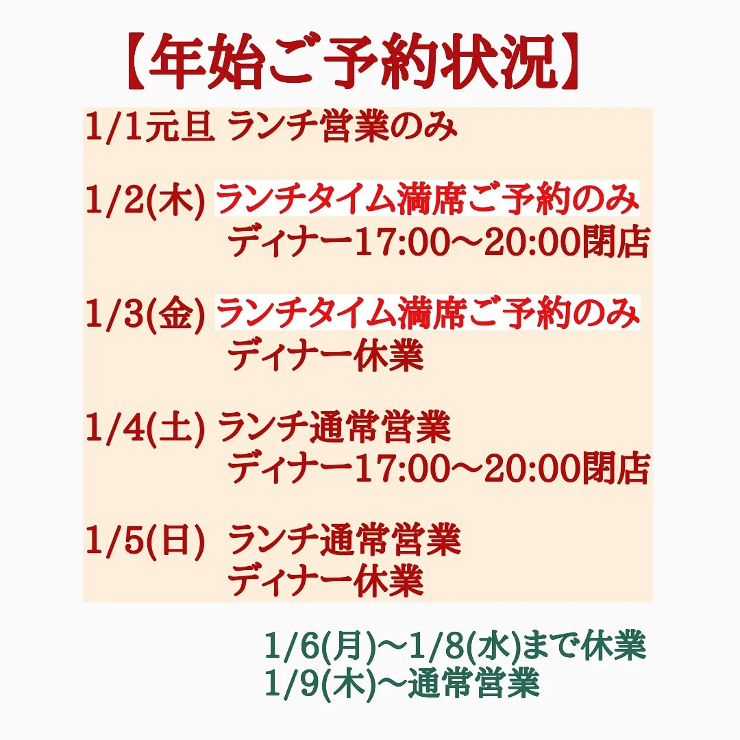 大晦日ランチタイム満席、たくさんのご来店誠にありがとうございました！！

今現在の年始ご予約状況です。
毎年ですが年始のランチタイムは大変混み合う為、少人数でもご予約をお願い致します。

◎申し訳ございませんが1/2と1/3のランチタイムは団体様のご予約を多く頂いている為、ご予約のみのご案内とさせて頂きます。

◎1/3と1/5のディナータイムは休業となります。

またご予約状況変わりましたら、ご案内させて頂きますので何卒よろしくお願い致します。